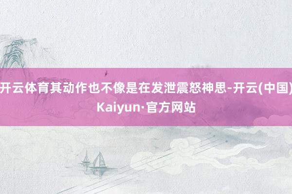 开云体育其动作也不像是在发泄震怒神思-开云(中国)Kaiyun·官方网站