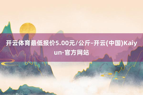开云体育最低报价5.00元/公斤-开云(中国)Kaiyun·官方网站