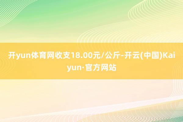 开yun体育网收支18.00元/公斤-开云(中国)Kaiyun·官方网站