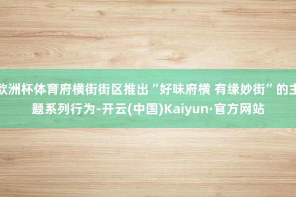 欧洲杯体育府横街街区推出“好味府横 有缘妙街”的主题系列行为-开云(中国)Kaiyun·官方网站
