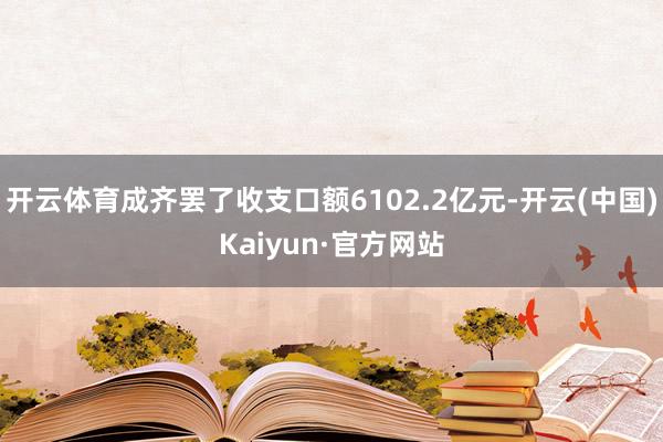 开云体育成齐罢了收支口额6102.2亿元-开云(中国)Kaiyun·官方网站