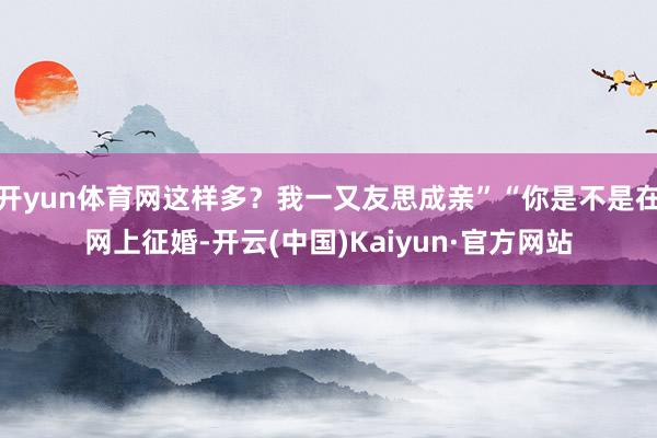 开yun体育网这样多？我一又友思成亲”“你是不是在网上征婚-开云(中国)Kaiyun·官方网站