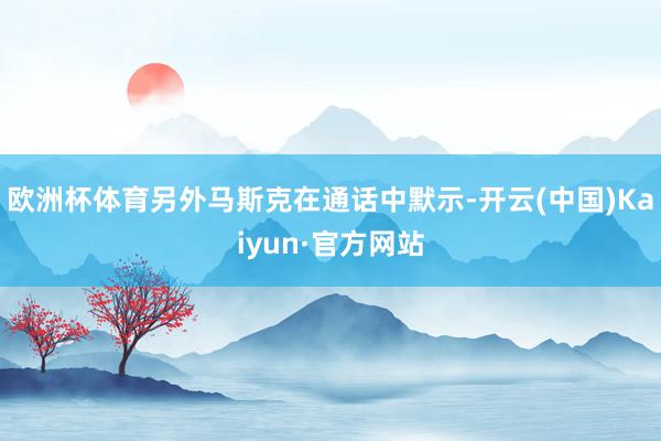欧洲杯体育另外马斯克在通话中默示-开云(中国)Kaiyun·官方网站