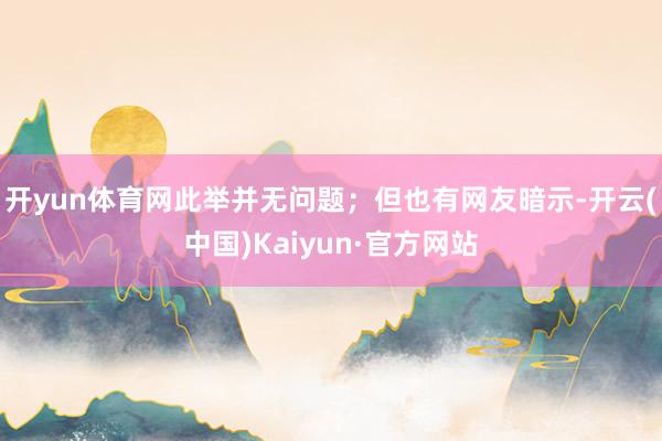 开yun体育网此举并无问题；但也有网友暗示-开云(中国)Kaiyun·官方网站