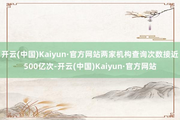 开云(中国)Kaiyun·官方网站两家机构查询次数接近500亿次-开云(中国)Kaiyun·官方网站