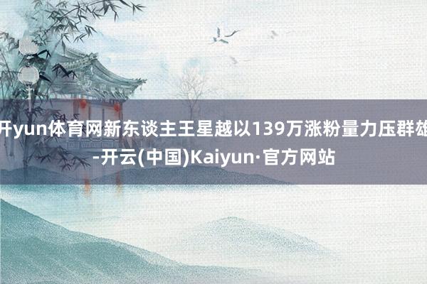 开yun体育网新东谈主王星越以139万涨粉量力压群雄-开云(中国)Kaiyun·官方网站