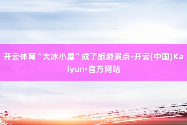 开云体育“大冰小屋”成了旅游景点-开云(中国)Kaiyun·官方网站