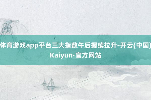 体育游戏app平台三大指数午后握续拉升-开云(中国)Kaiyun·官方网站