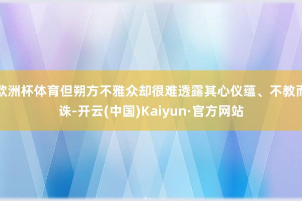欧洲杯体育但朔方不雅众却很难透露其心仪蕴、不教而诛-开云(中国)Kaiyun·官方网站