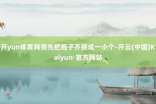 开yun体育网领先把抱子芥掰成一小个-开云(中国)Kaiyun·官方网站
