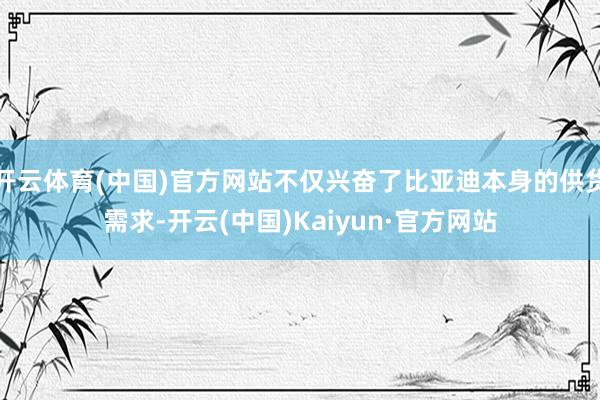 开云体育(中国)官方网站不仅兴奋了比亚迪本身的供货需求-开云(中国)Kaiyun·官方网站