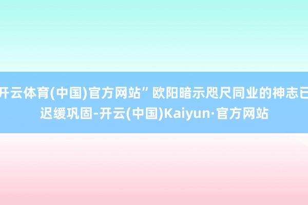 开云体育(中国)官方网站”欧阳暗示咫尺同业的神志已迟缓巩固-开云(中国)Kaiyun·官方网站