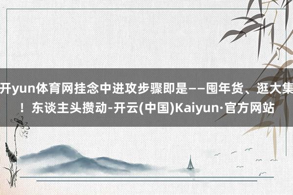 开yun体育网挂念中进攻步骤即是——囤年货、逛大集！东谈主头攒动-开云(中国)Kaiyun·官方网站