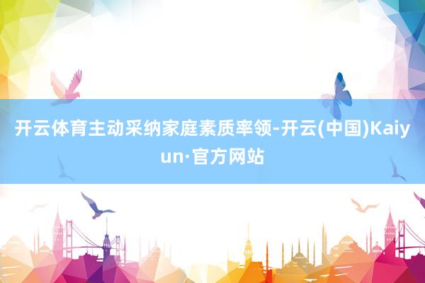 开云体育主动采纳家庭素质率领-开云(中国)Kaiyun·官方网站