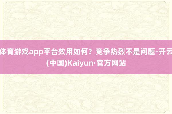 体育游戏app平台效用如何？竞争热烈不是问题-开云(中国)Kaiyun·官方网站