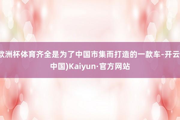 欧洲杯体育齐全是为了中国市集而打造的一款车-开云(中国)Kaiyun·官方网站