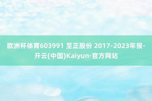 欧洲杯体育603991 至正股份 2017-2023年报-开云(中国)Kaiyun·官方网站