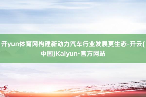 开yun体育网构建新动力汽车行业发展更生态-开云(中国)Kaiyun·官方网站
