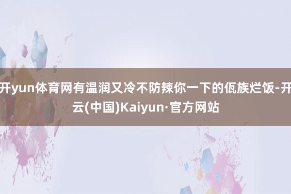 开yun体育网有温润又冷不防辣你一下的佤族烂饭-开云(中国)Kaiyun·官方网站