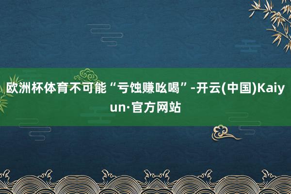 欧洲杯体育不可能“亏蚀赚吆喝”-开云(中国)Kaiyun·官方网站