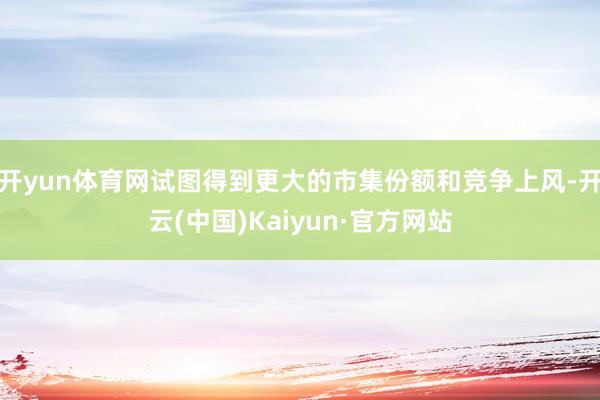 开yun体育网试图得到更大的市集份额和竞争上风-开云(中国)Kaiyun·官方网站