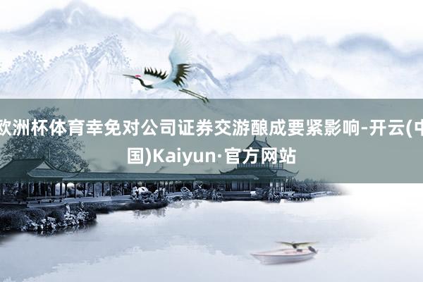 欧洲杯体育幸免对公司证券交游酿成要紧影响-开云(中国)Kaiyun·官方网站