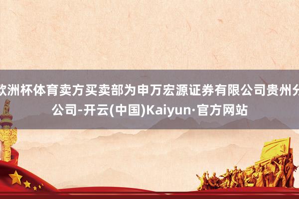 欧洲杯体育卖方买卖部为申万宏源证券有限公司贵州分公司-开云(中国)Kaiyun·官方网站