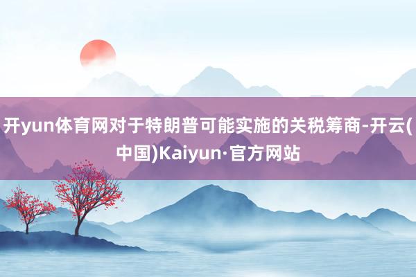 开yun体育网对于特朗普可能实施的关税筹商-开云(中国)Kaiyun·官方网站