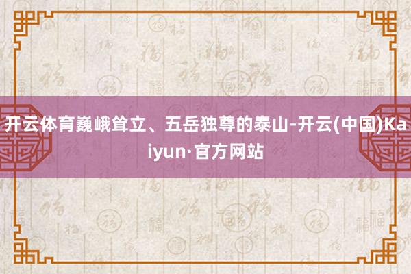 开云体育巍峨耸立、五岳独尊的泰山-开云(中国)Kaiyun·官方网站