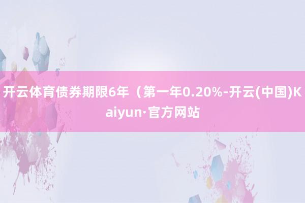 开云体育债券期限6年（第一年0.20%-开云(中国)Kaiyun·官方网站