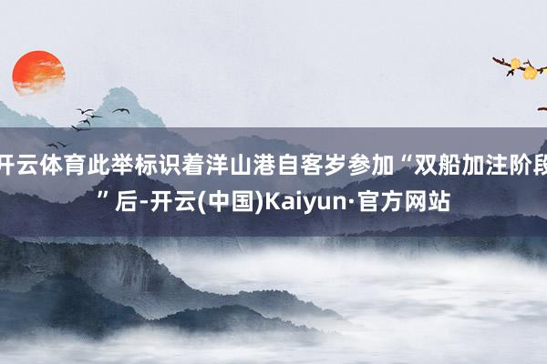开云体育此举标识着洋山港自客岁参加“双船加注阶段”后-开云(中国)Kaiyun·官方网站