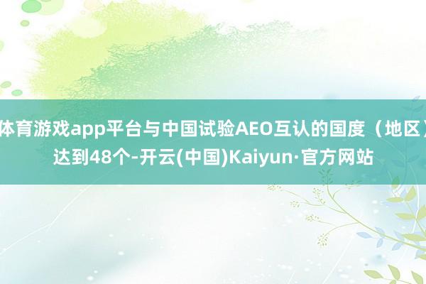 体育游戏app平台与中国试验AEO互认的国度（地区）达到48个-开云(中国)Kaiyun·官方网站