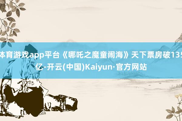 体育游戏app平台《哪吒之魔童闹海》天下票房破135亿-开云(中国)Kaiyun·官方网站