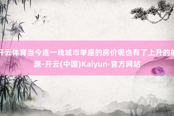 开云体育当今连一线城市举座的房价呢也有了上升的能源-开云(中国)Kaiyun·官方网站