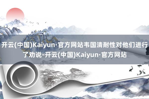开云(中国)Kaiyun·官方网站韦国清耐性对他们进行了劝说-开云(中国)Kaiyun·官方网站