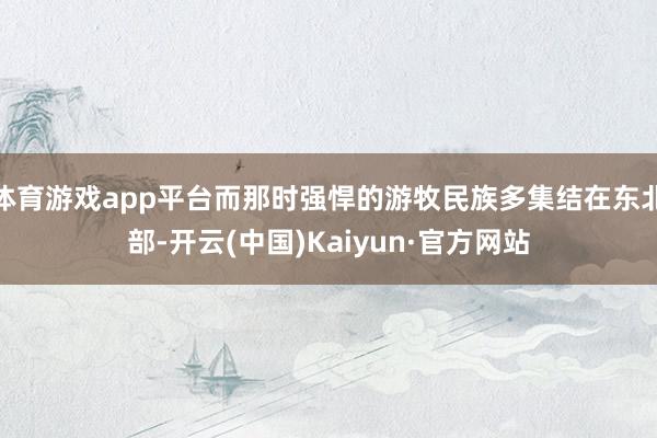 体育游戏app平台而那时强悍的游牧民族多集结在东北部-开云(中国)Kaiyun·官方网站
