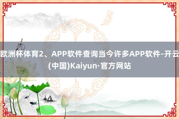 欧洲杯体育2、APP软件查询当今许多APP软件-开云(中国)Kaiyun·官方网站