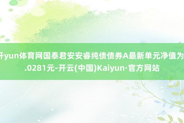 开yun体育网国泰君安安睿纯债债券A最新单元净值为1.0281元-开云(中国)Kaiyun·官方网站