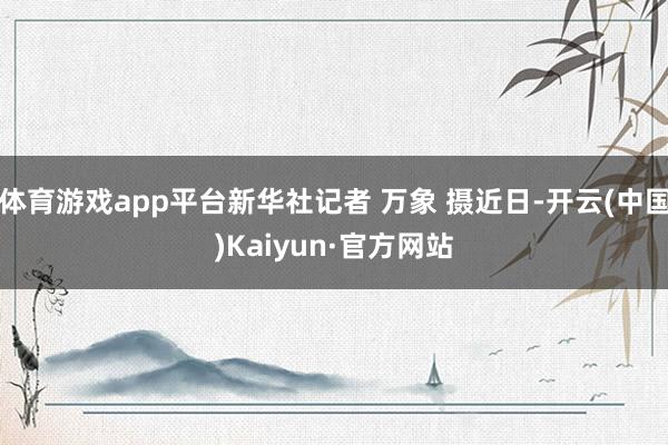体育游戏app平台新华社记者 万象 摄近日-开云(中国)Kaiyun·官方网站