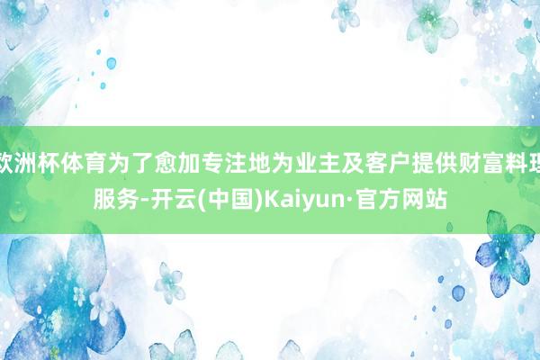 欧洲杯体育为了愈加专注地为业主及客户提供财富料理服务-开云(中国)Kaiyun·官方网站