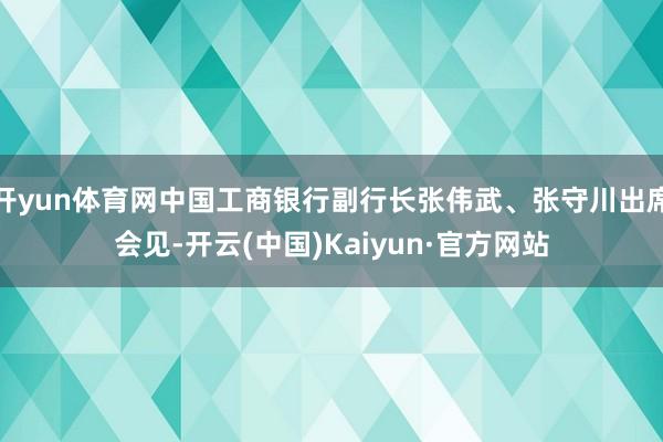 开yun体育网中国工商银行副行长张伟武、张守川出席会见-开云(中国)Kaiyun·官方网站