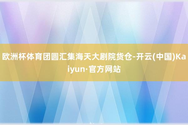 欧洲杯体育团圆汇集海天大剧院货仓-开云(中国)Kaiyun·官方网站