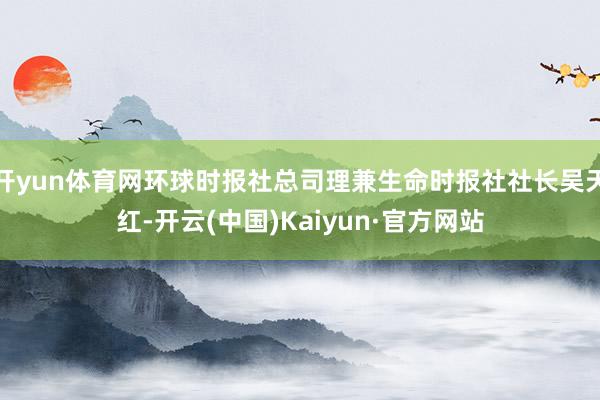 开yun体育网环球时报社总司理兼生命时报社社长吴天红-开云(中国)Kaiyun·官方网站
