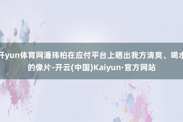 开yun体育网潘玮柏在应付平台上晒出我方清爽、喝水的像片-开云(中国)Kaiyun·官方网站
