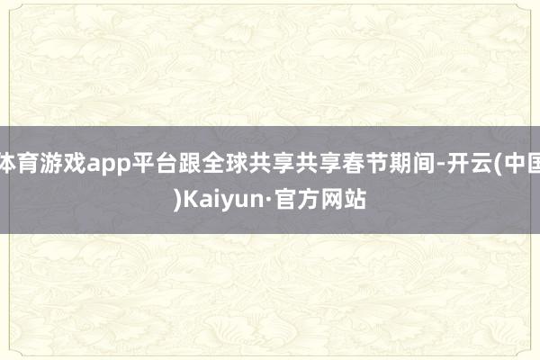 体育游戏app平台跟全球共享共享春节期间-开云(中国)Kaiyun·官方网站
