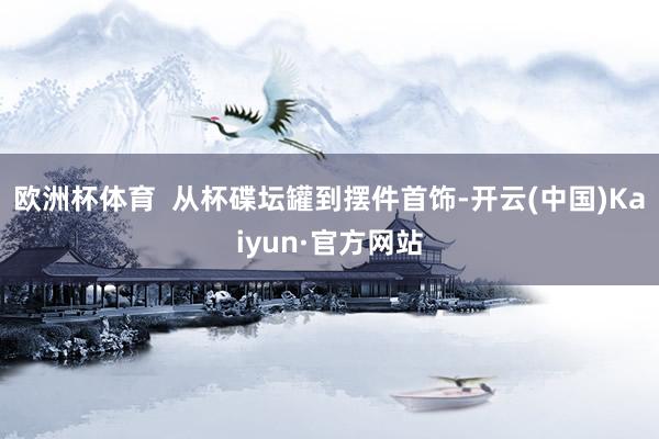 欧洲杯体育  从杯碟坛罐到摆件首饰-开云(中国)Kaiyun·官方网站