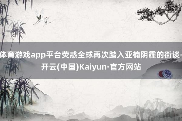 体育游戏app平台荧惑全球再次踏入亚楠阴霾的街谈-开云(中国)Kaiyun·官方网站