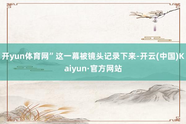 开yun体育网”这一幕被镜头记录下来-开云(中国)Kaiyun·官方网站