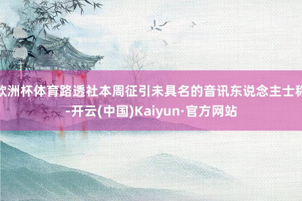 欧洲杯体育路透社本周征引未具名的音讯东说念主士称-开云(中国)Kaiyun·官方网站