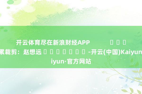 开云体育尽在新浪财经APP            						牵累裁剪：赵想远 							-开云(中国)Kaiyun·官方网站